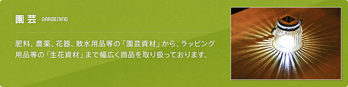 園芸(GARDENING) 肥料、農薬、花器、散水用品等の「園芸資材」から、ラッピング用品等の「生花資材」まで幅広く商品を取り扱っております。