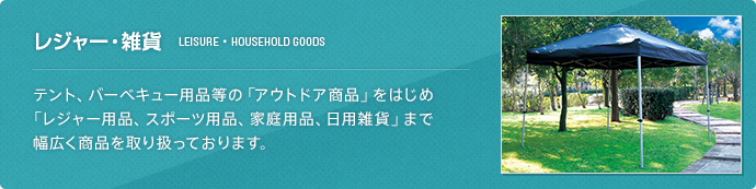 レジャー・雑貨(LEISURE・HOUSEHOLD GOODS) テント、バーベキュー用品等の「アウトドア商品」をはじめ「レジャー用品、スポーツ用品、家庭用品、日用雑貨」まで幅広く商品を取り扱っております。