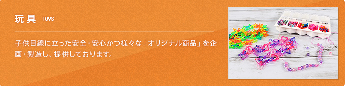 玩具(TOYS) 子供目線に立った安全・安心かつ様々な「オリジナル商品」を企画・製造し、提供しております。