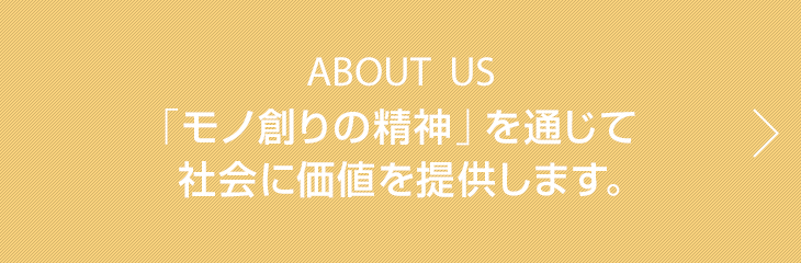 ABOUT US　「モノ創りの精神」を通じて 社会に価値を提供します。